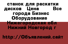 станок для раскатки дисков › Цена ­ 75 - Все города Бизнес » Оборудование   . Нижегородская обл.,Нижний Новгород г.